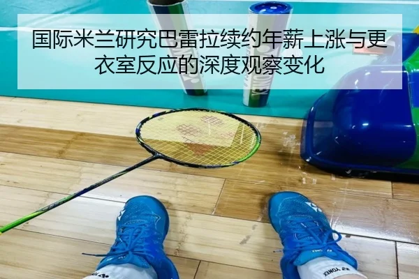 国际米兰研究巴雷拉续约年薪上涨与更衣室反应的深度观察变化
