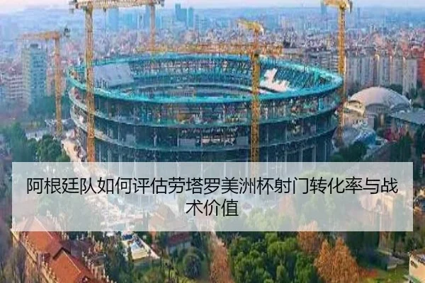 阿根廷队如何评估劳塔罗美洲杯射门转化率与战术价值
