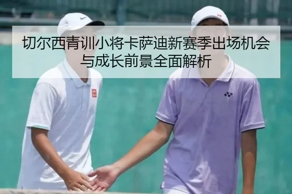 切尔西青训小将卡萨迪新赛季出场机会与成长前景全面解析