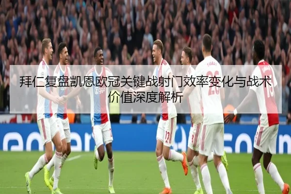 拜仁复盘凯恩欧冠关键战射门效率变化与战术价值深度解析